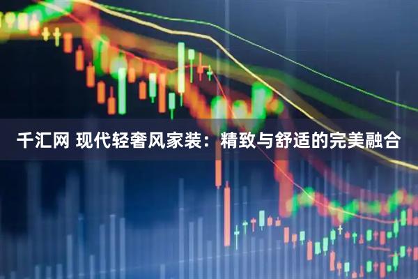 千汇网 现代轻奢风家装：精致与舒适的完美融合