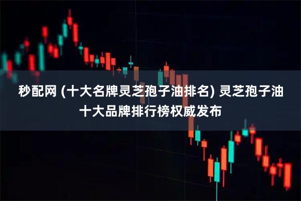 秒配网 (十大名牌灵芝孢子油排名) 灵芝孢子油十大品牌排行榜权威发布
