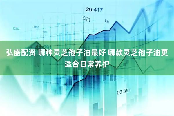 弘盛配资 哪种灵芝孢子油最好 哪款灵芝孢子油更适合日常养护