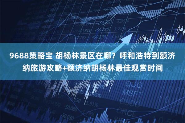 9688策略宝 胡杨林景区在哪？呼和浩特到额济纳旅游攻略+额济纳胡杨林最佳观赏时间