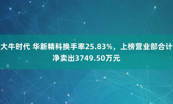 大牛时代 华新精科换手率25.83%，上榜营业部合计净卖出3749.50万元