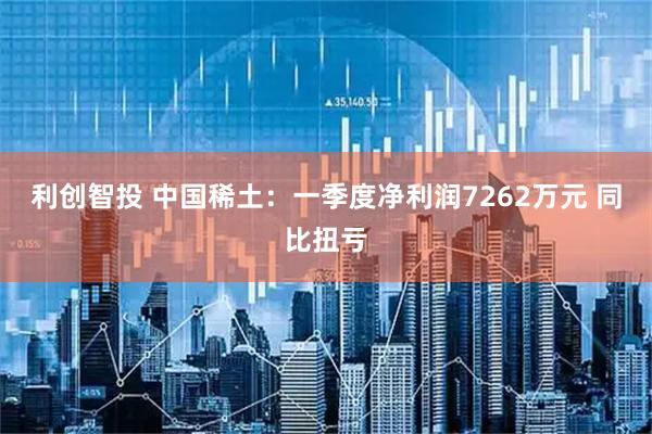 利创智投 中国稀土：一季度净利润7262万元 同比扭亏