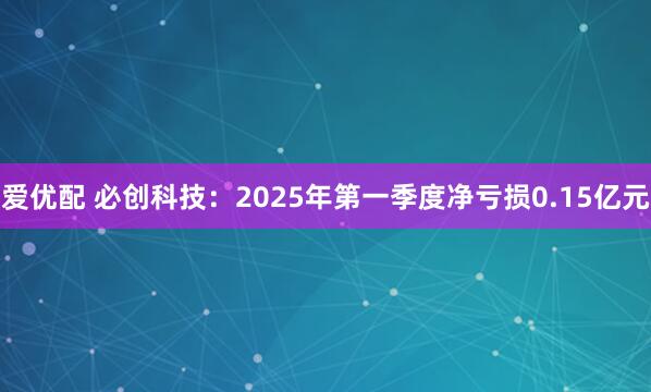 爱优配 必创科技：2025年第一季度净亏损0.15亿元