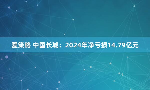 爱策略 中国长城：2024年净亏损14.79亿元
