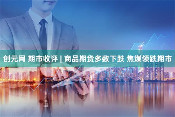创元网 期市收评 | 商品期货多数下跌 焦煤领跌期市