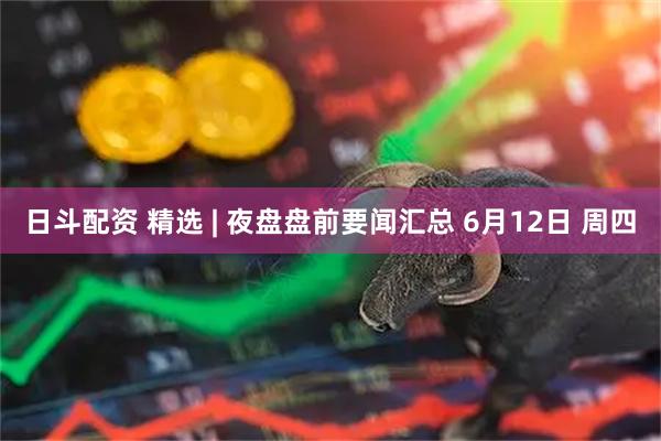 日斗配资 精选 | 夜盘盘前要闻汇总 6月12日 周四
