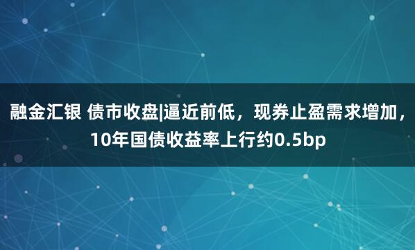 融金汇银 债市收盘|逼近前低，现券止盈需求增加，10年国债收益率上行约0.5bp