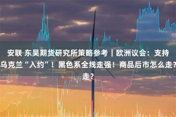 安联 东吴期货研究所策略参考｜欧洲议会：支持乌克兰“入约”！黑色系全线走强！商品后市怎么走？