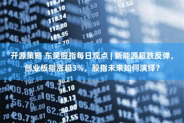 开源策略 东吴股指每日观点 | 新能源超跌反弹，创业板指涨超3%，股指未来如何演绎？
