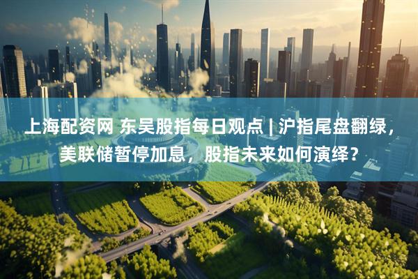 上海配资网 东吴股指每日观点 | 沪指尾盘翻绿，美联储暂停加息，股指未来如何演绎？