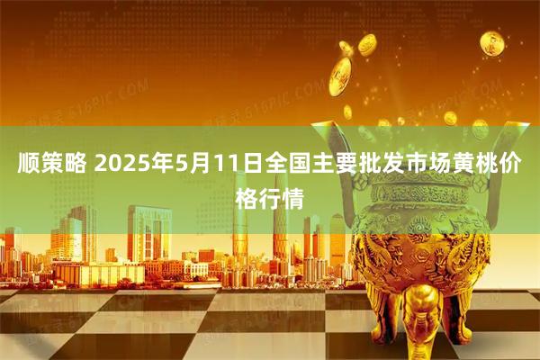 顺策略 2025年5月11日全国主要批发市场黄桃价格行情