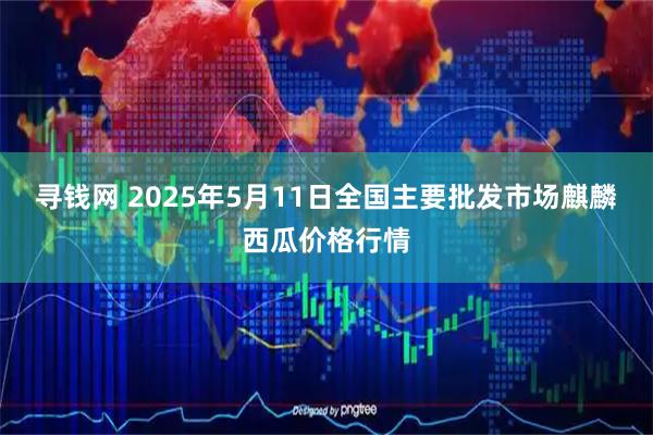 寻钱网 2025年5月11日全国主要批发市场麒麟西瓜价格行情