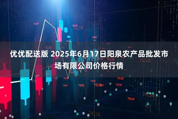 优优配送版 2025年6月17日阳泉农产品批发市场有限公司价格行情