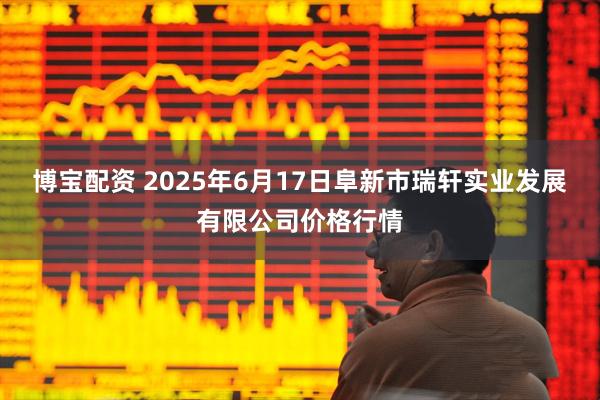 博宝配资 2025年6月17日阜新市瑞轩实业发展有限公司价格行情