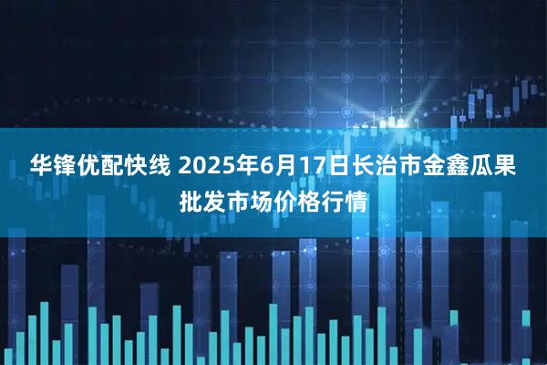 华锋优配快线 2025年6月17日长治市金鑫瓜果批发市场价格行情