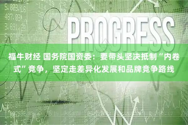 福牛财经 国务院国资委：要带头坚决抵制“内卷式”竞争，坚定走差异化发展和品牌竞争路线