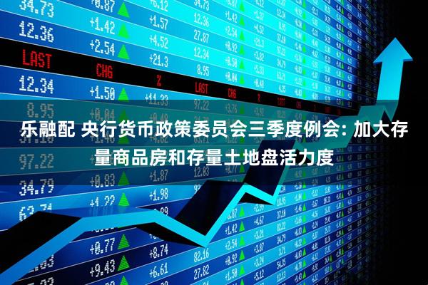 乐融配 央行货币政策委员会三季度例会: 加大存量商品房和存量土地盘活力度