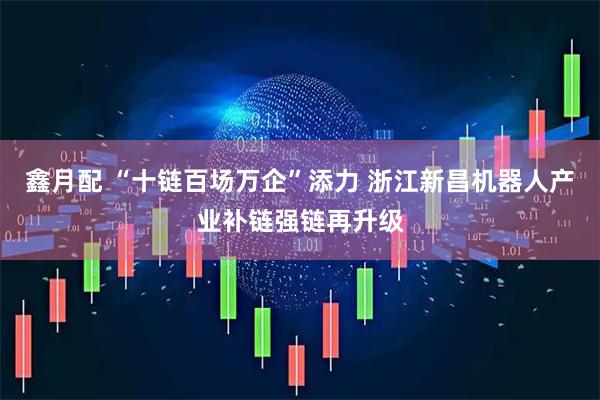 鑫月配 “十链百场万企”添力 浙江新昌机器人产业补链强链再升级