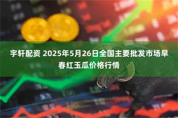 宇轩配资 2025年5月26日全国主要批发市场早春红玉瓜价格行情