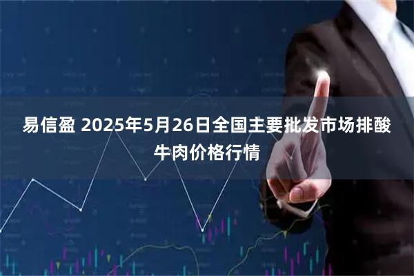 易信盈 2025年5月26日全国主要批发市场排酸牛肉价格行情