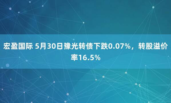 宏盈国际 5月30日豫光转债下跌0.07%,转股溢价率16.5%