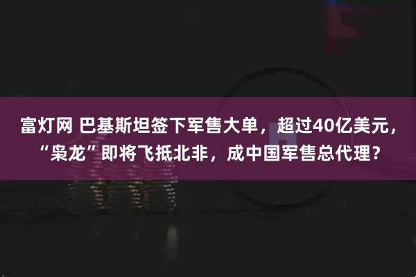 富灯网 巴基斯坦签下军售大单，超过40亿美元，“枭龙”即将飞抵北非，成中国军售总代理？