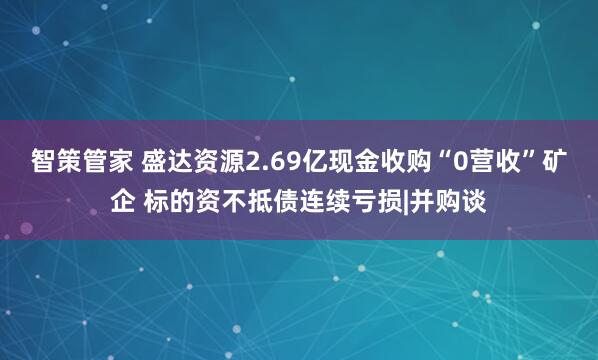 智策管家 盛达资源2.69亿现金收购“0营收”矿企 标的资不抵债连续亏损|并购谈