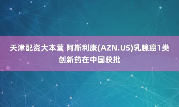 天津配资大本营 阿斯利康(AZN.US)乳腺癌1类创新药在中国获批