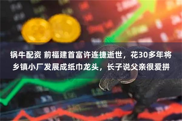 锅牛配资 前福建首富许连捷逝世，花30多年将乡镇小厂发展成纸巾龙头，长子说父亲很爱拼