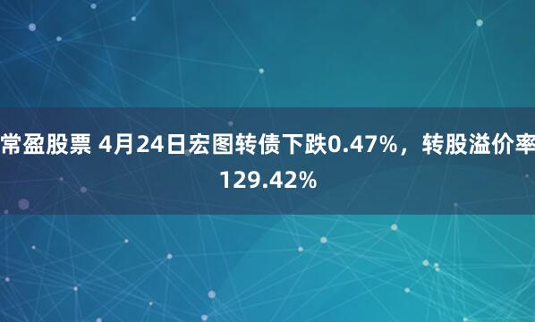 常盈股票 4月24日宏图转债下跌0.47%，转股溢价率129.42%