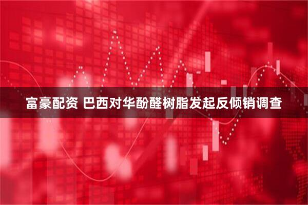 富豪配资 巴西对华酚醛树脂发起反倾销调查