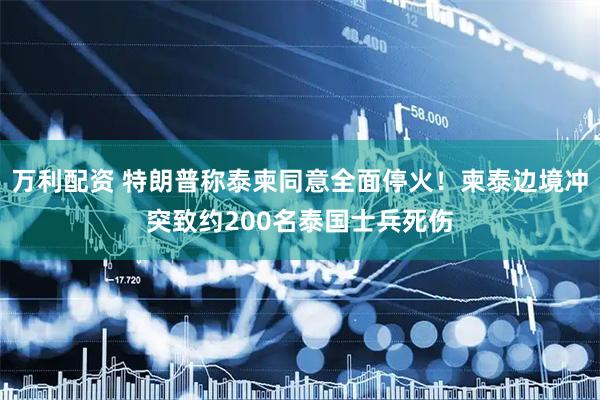 万利配资 特朗普称泰柬同意全面停火!柬泰边境冲突致约200名泰国士兵死伤