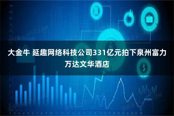 大金牛 延趣网络科技公司331亿元拍下泉州富力万达文华酒店