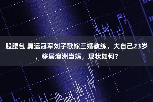 股腰包 奥运冠军刘子歌嫁三婚教练，大自己23岁，移居澳洲当妈，现状如何？