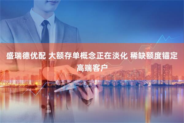 盛瑞德优配 大额存单概念正在淡化 稀缺额度锚定高端客户
