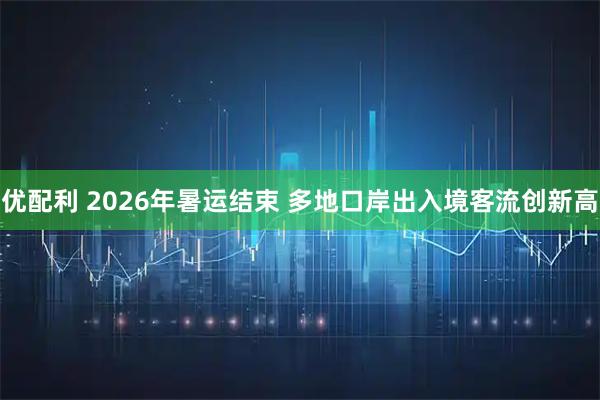 优配利 2026年暑运结束 多地口岸出入境客流创新高