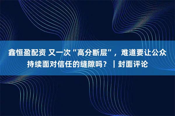 鑫恒盈配资 又一次“高分断层”，难道要让公众持续面对信任的缝隙吗？｜封面评论